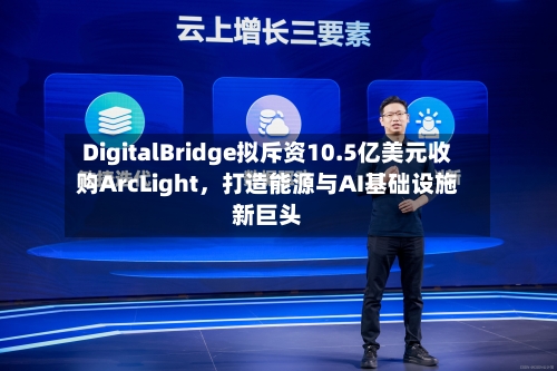 DigitalBridge拟斥资10.5亿美元收购ArcLight	，打造能源与AI基础设施新巨头-第3张图片
