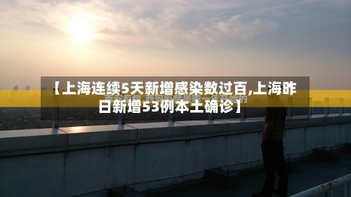 【上海连续5天新增感染数过百,上海昨日新增53例本土确诊】