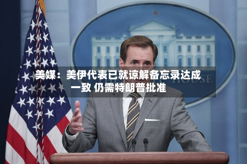 美媒：美伊代表已就谅解备忘录达成一致 仍需特朗普批准-第3张图片