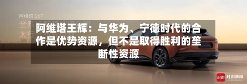 阿维塔王辉：与华为	、宁德时代的合作是优势资源，但不是取得胜利的垄断性资源-第2张图片