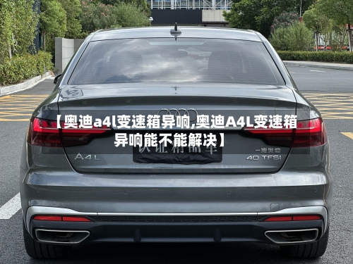 【奥迪a4l变速箱异响,奥迪A4L变速箱异响能不能解决】