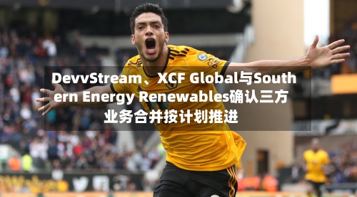 DevvStream、XCF Global与Southern Energy Renewables确认三方业务合并按计划推进-第2张图片