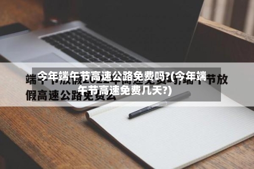 今年端午节高速公路免费吗?(今年端午节高速免费几天?)