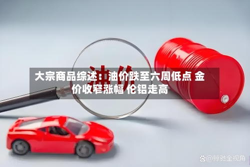 大宗商品综述：油价跌至六周低点 金价收窄涨幅 伦铝走高-第2张图片