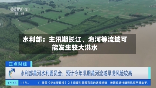 水利部：主汛期长江、海河等流域可能发生较大洪水-第2张图片