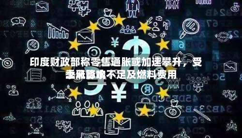 印度财政部称零售通胀或加速攀升，受季风降水不足及燃料费用上涨影响-第2张图片