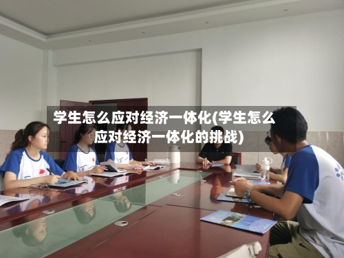 学生怎么应对经济一体化(学生怎么应对经济一体化的挑战)-第2张图片