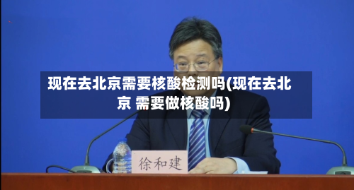 现在去北京需要核酸检测吗(现在去北京 需要做核酸吗)