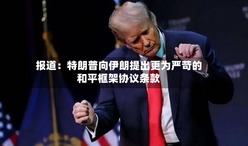 报道:特朗普向伊朗提出更为严苛的和平框架协议条款-第2张图片