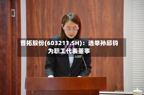 晋拓股份(603211.SH):选举孙邱钧为职工代表董事