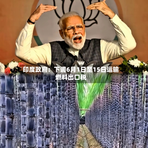 印度政府:下调6月1日至15日运输燃料出口税-第2张图片