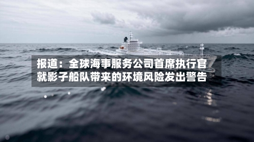 报道：全球海事服务公司首席执行官就影子船队带来的环境风险发出警告