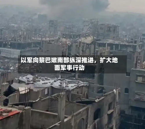 以军向黎巴嫩南部纵深推进	，扩大地面军事行动-第2张图片