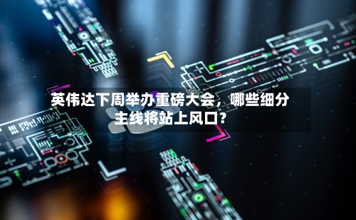 英伟达下周举办重磅大会，哪些细分主线将站上风口？