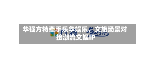 华强方特牵手乐华娱乐，文旅场景对接潮流文娱IP-第2张图片