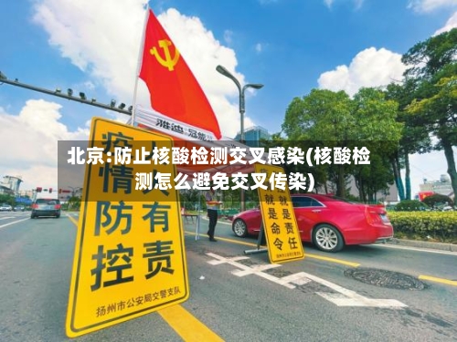 北京:防止核酸检测交叉感染(核酸检测怎么避免交叉传染)