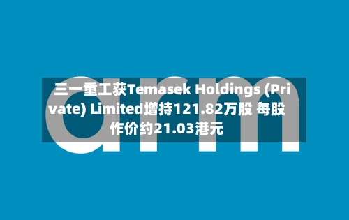 三一重工获Temasek Holdings (Private) Limited增持121.82万股 每股作价约21.03港元