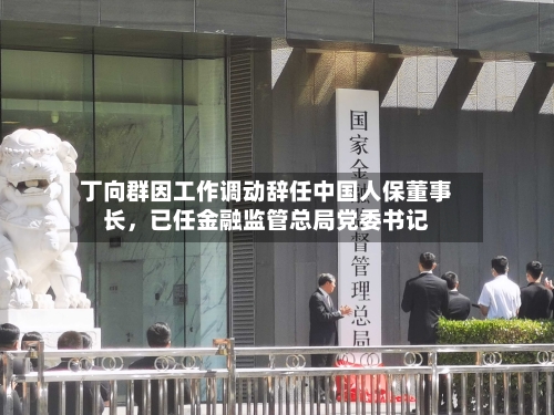 丁向群因工作调动辞任中国人保董事长	，已任金融监管总局党委书记-第2张图片