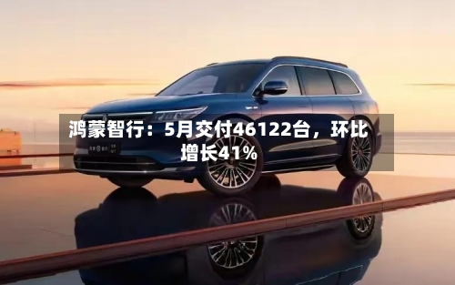 鸿蒙智行:5月交付46122台,环比增长41%
