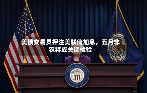 美债交易员押注美联储加息，五月非农将成关键检验-第2张图片