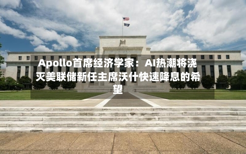 Apollo首席经济学家:AI热潮将浇灭美联储新任主席沃什快速降息的希望-第2张图片