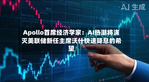 Apollo首席经济学家:AI热潮将浇灭美联储新任主席沃什快速降息的希望