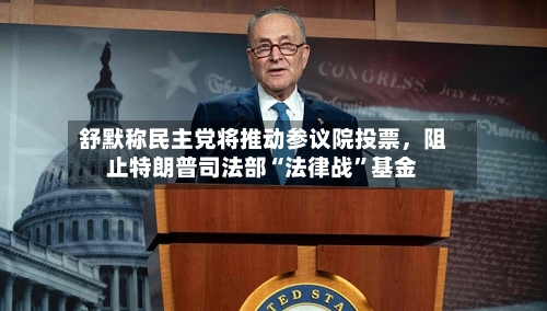 舒默称民主党将推动参议院投票，阻止特朗普司法部“法律战”基金-第2张图片