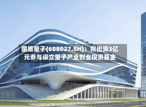 国盾量子(688027.SH)：拟出资3亿元参与设立量子产业创业投资基金
