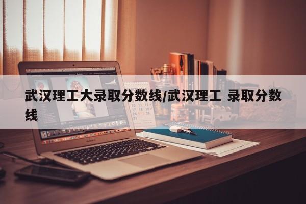 武汉理工大录取分数线/武汉理工 录取分数线