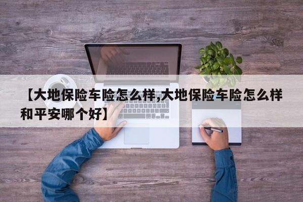 【大地保险车险怎么样,大地保险车险怎么样和平安哪个好】