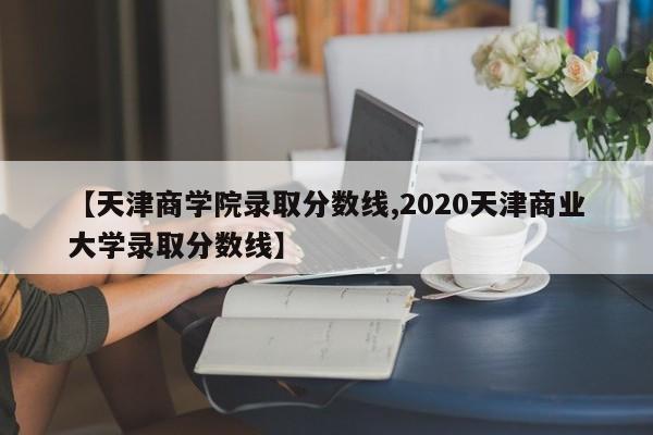 【天津商学院录取分数线,2020天津商业大学录取分数线】