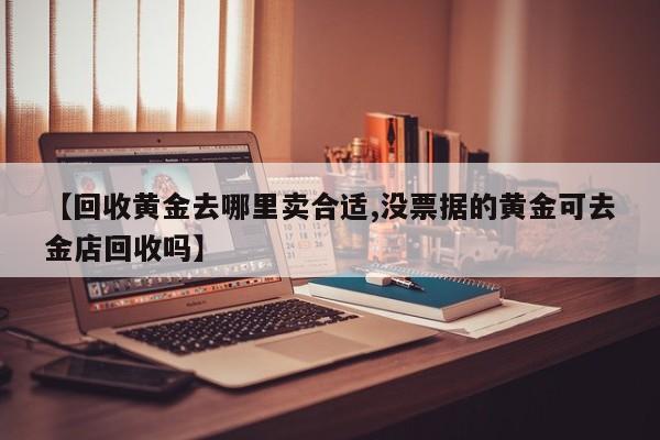 【回收黄金去哪里卖合适,没票据的黄金可去金店回收吗】