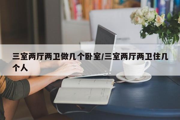 三室两厅两卫做几个卧室/三室两厅两卫住几个人