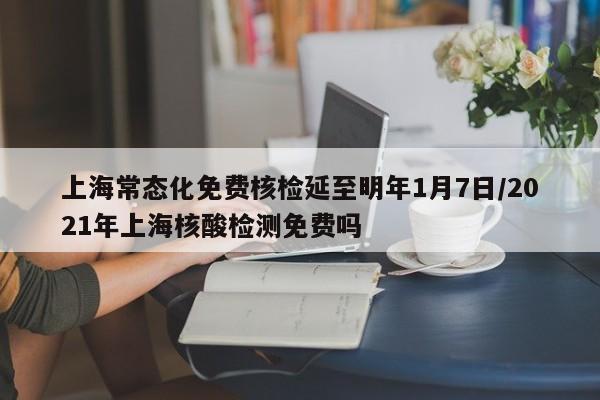 上海常态化免费核检延至明年1月7日/2021年上海核酸检测免费吗