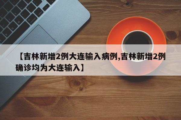 【吉林新增2例大连输入病例,吉林新增2例确诊均为大连输入】