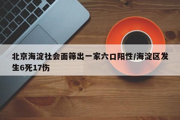北京海淀社会面筛出一家六口阳性/海淀区发生6死17伤