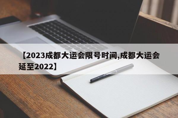 【2023成都大运会限号时间,成都大运会延至2022】