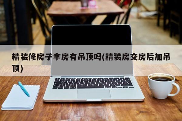 精装修房子拿房有吊顶吗(精装房交房后加吊顶)