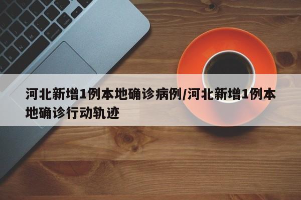 河北新增1例本地确诊病例/河北新增1例本地确诊行动轨迹