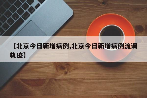 【北京今日新增病例,北京今日新增病例流调轨迹】