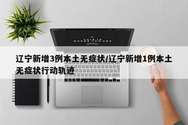 辽宁新增3例本土无症状/辽宁新增1例本土无症状行动轨迹