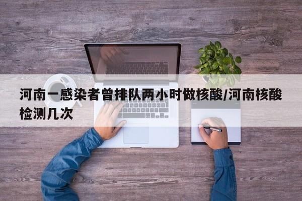 河南一感染者曾排队两小时做核酸/河南核酸检测几次