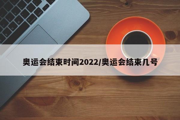 奥运会结束时间2022/奥运会结束几号