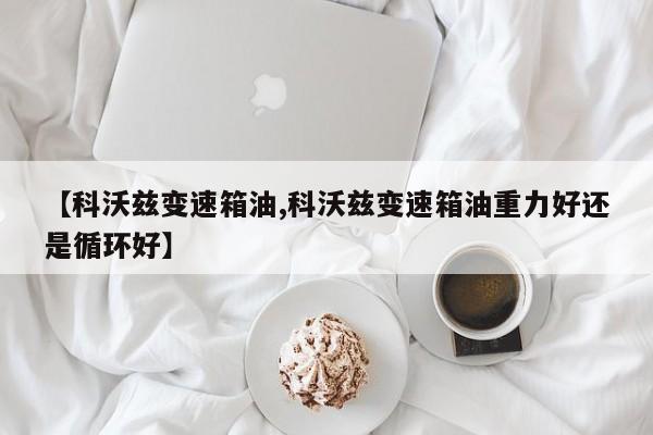 【科沃兹变速箱油,科沃兹变速箱油重力好还是循环好】