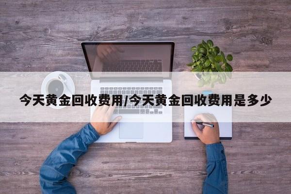今天黄金回收费用/今天黄金回收费用是多少