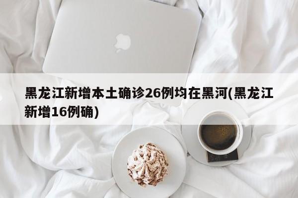 黑龙江新增本土确诊26例均在黑河(黑龙江新增16例确)