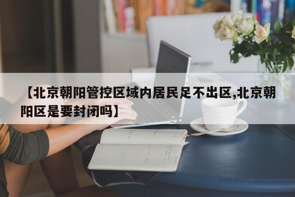 【北京朝阳管控区域内居民足不出区,北京朝阳区是要封闭吗】