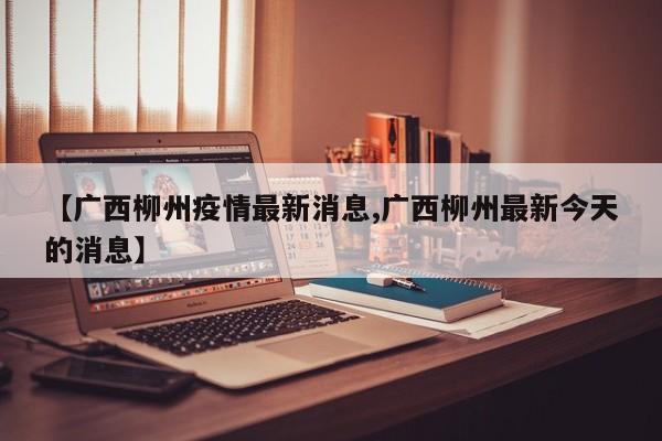 【广西柳州疫情最新消息,广西柳州最新今天的消息】