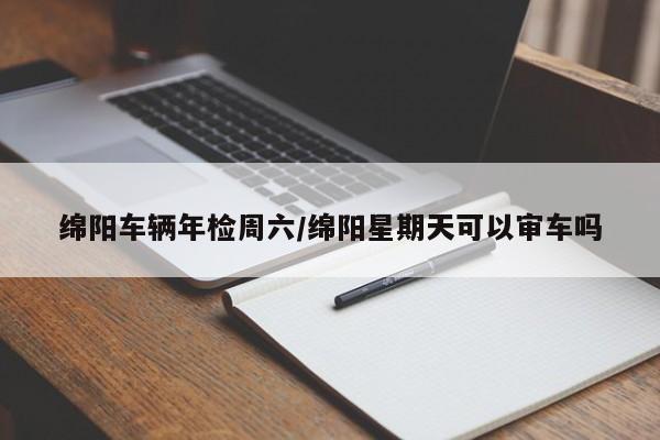 绵阳车辆年检周六/绵阳星期天可以审车吗