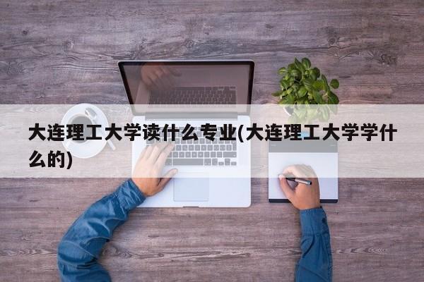 大连理工大学读什么专业(大连理工大学学什么的)